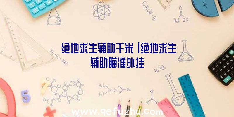 「绝地求生辅助千米」|绝地求生辅助瞄准外挂